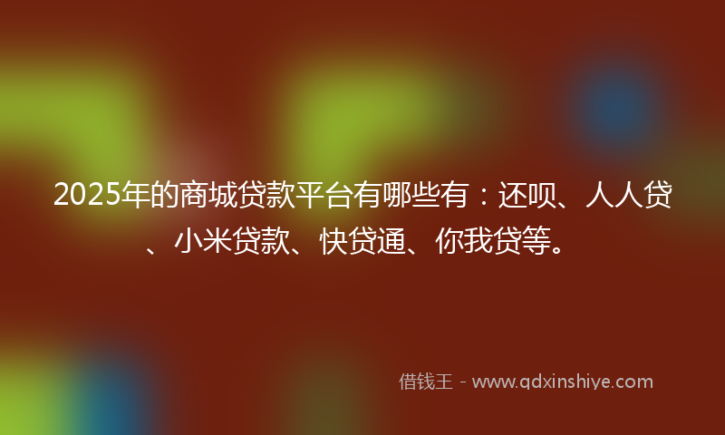 2025年的商城贷款平台有哪些有：还呗、人人贷、小米贷款、快贷通、你我贷等。