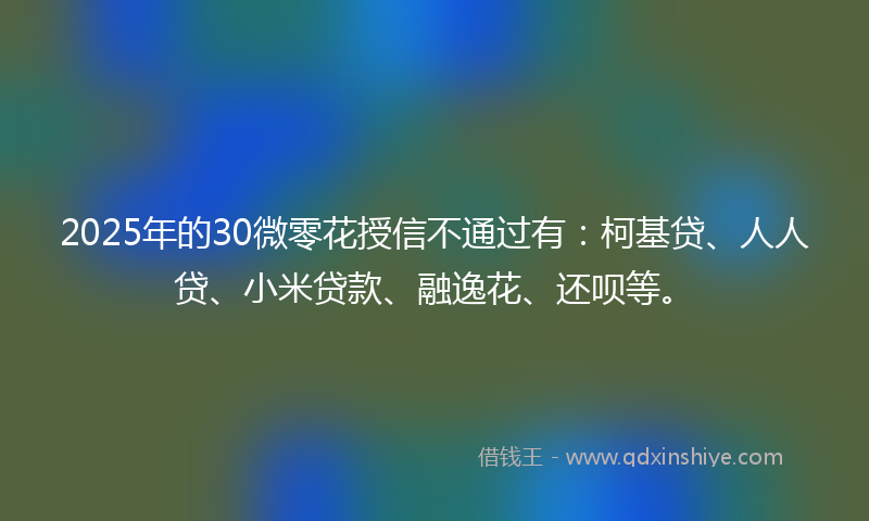 2025年的30微零花授信不通过有：柯基贷、人人贷、小米贷款、融逸花、还呗等。