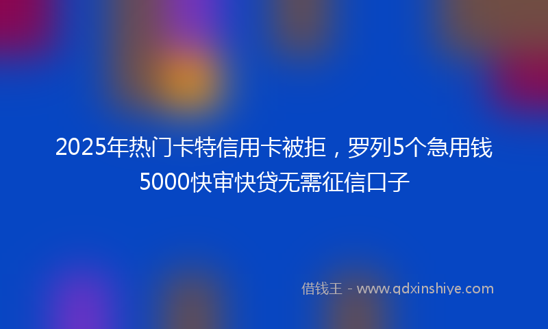 2025年热门卡特信用卡被拒，罗列5个急用钱5000快审快贷无需征信口子