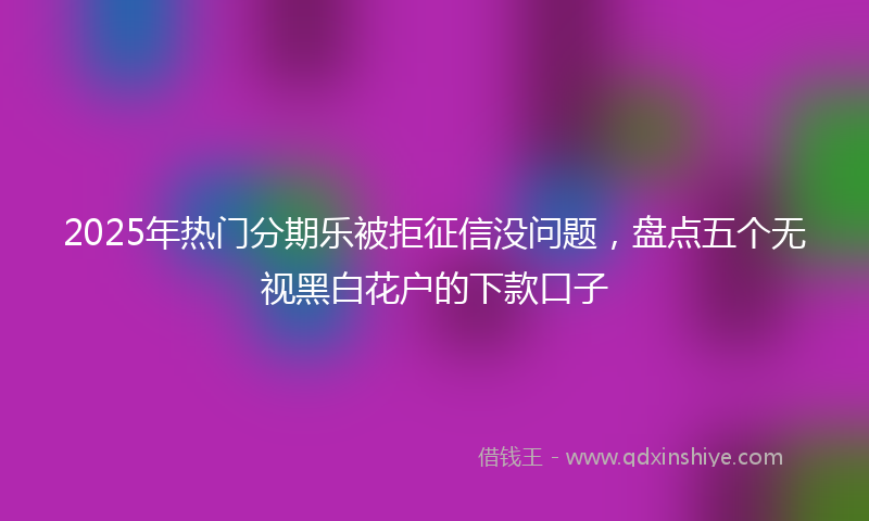2025年热门分期乐被拒征信没问题，盘点五个无视黑白花户的下款口子