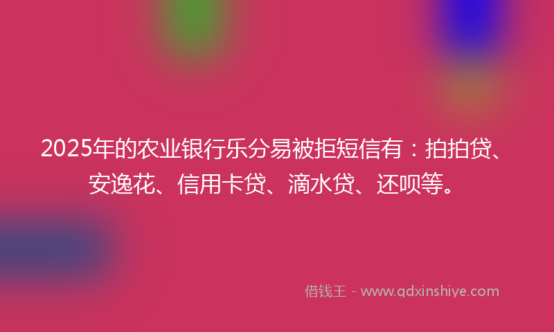 2025年的农业银行乐分易被拒短信有：拍拍贷、安逸花、信用卡贷、滴水贷、还呗等。