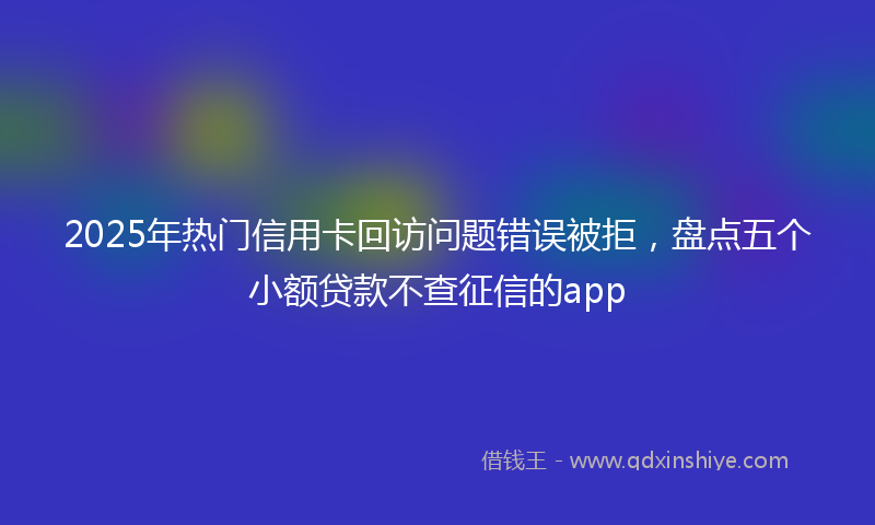 2025年热门信用卡回访问题错误被拒，盘点五个小额贷款不查征信的app
