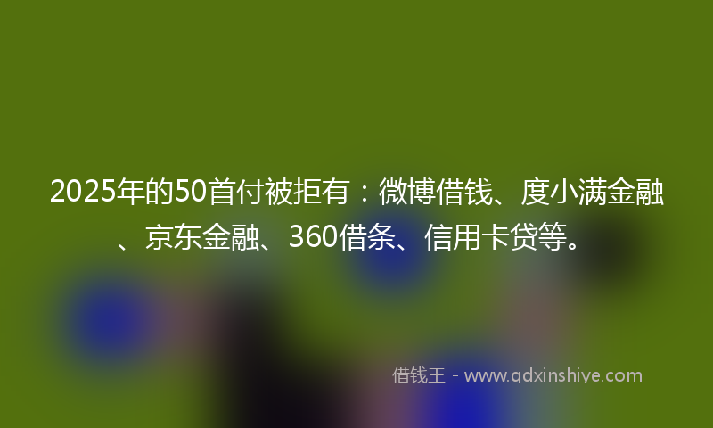 2025年的50首付被拒有：微博借钱、度小满金融、京东金融、360借条、信用卡贷等。
