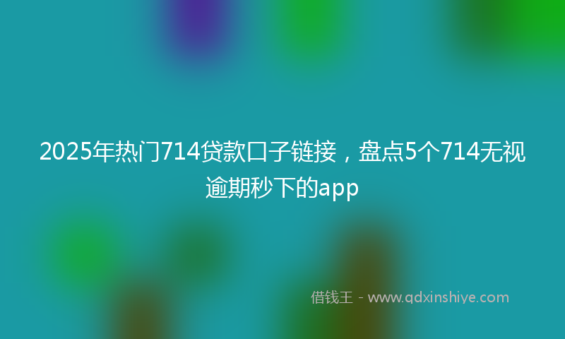 2025年热门714贷款口子链接，盘点5个714无视逾期秒下的app