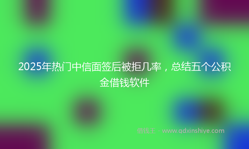 2025年热门中信面签后被拒几率，总结五个公积金借钱软件