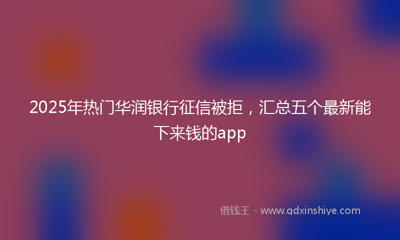 2025年热门华润银行征信被拒，汇总五个最新能下来钱的app