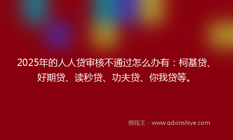 2025年的人人贷审核不通过怎么办有：柯基贷、好期贷、读秒贷、功夫贷、你我贷等。