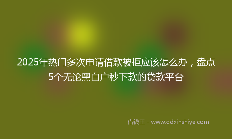 2025年热门多次申请借款被拒应该怎么办，盘点5个无论黑白户秒下款的贷款平台