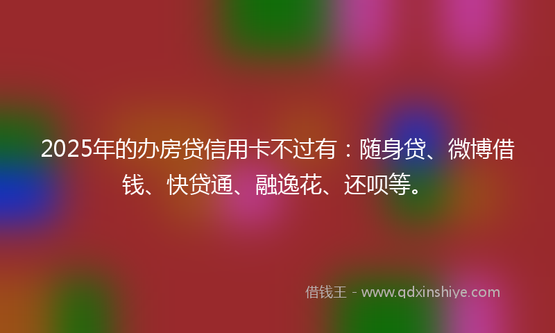 2025年的办房贷信用卡不过有：随身贷、微博借钱、快贷通、融逸花、还呗等。