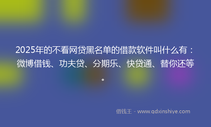 2025年的不看网贷黑名单的借款软件叫什么有：微博借钱、功夫贷、分期乐、快贷通、替你还等。