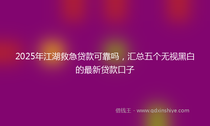2025年江湖救急贷款可靠吗，汇总五个无视黑白的最新贷款口子