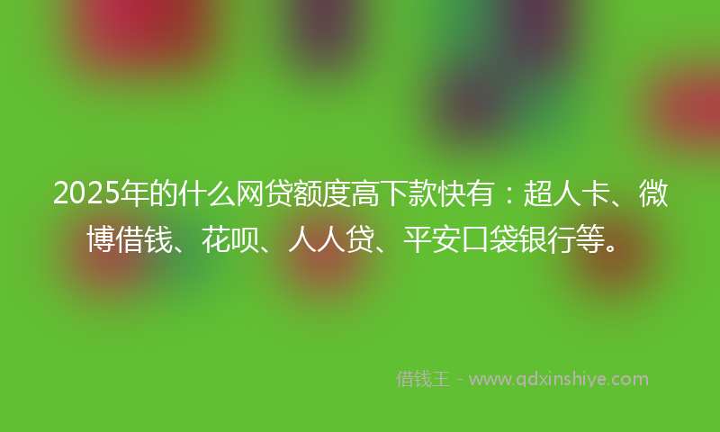 2025年的什么网贷额度高下款快有：超人卡、微博借钱、花呗、人人贷、平安口袋银行等。