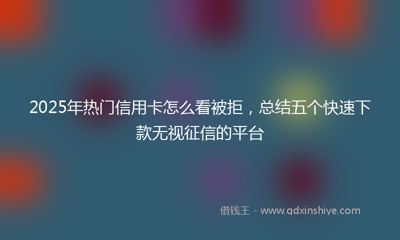 2025年热门信用卡怎么看被拒，总结五个快速下款无视征信的平台