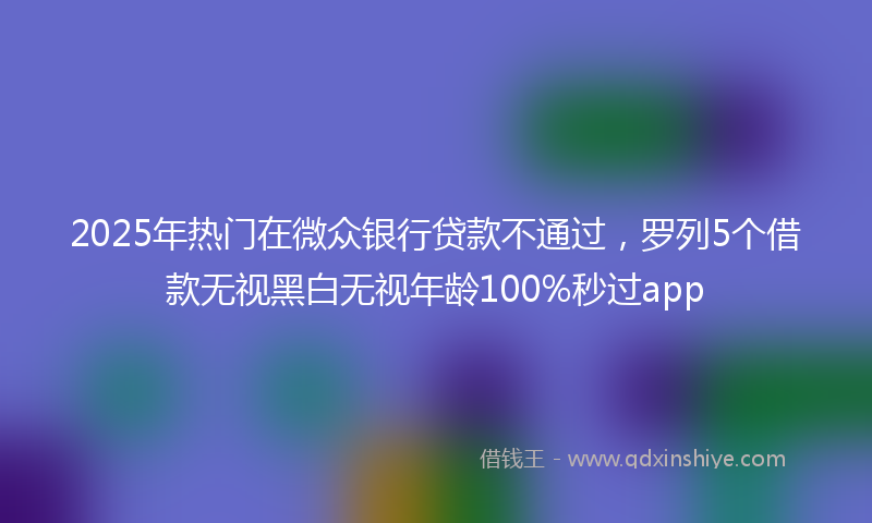 2025年热门在微众银行贷款不通过，罗列5个借款无视黑白无视年龄100%秒过app