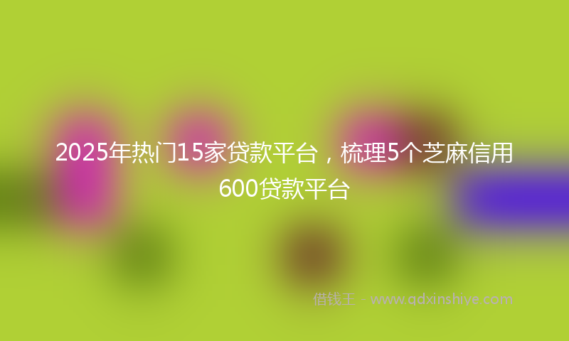2025年热门15家贷款平台，梳理5个芝麻信用600贷款平台