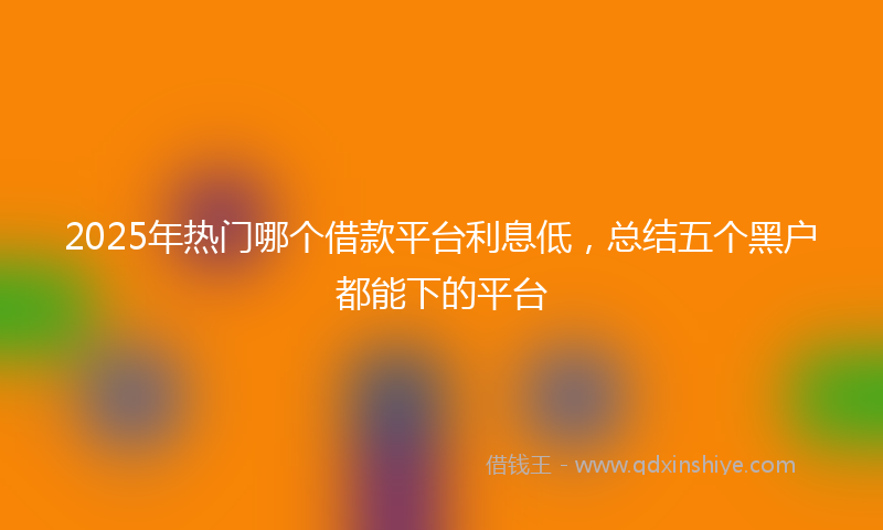 2025年热门哪个借款平台利息低，总结五个黑户都能下的平台