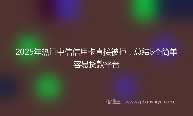 2025年热门中信信用卡直接被拒，总结5个简单容易贷款平台