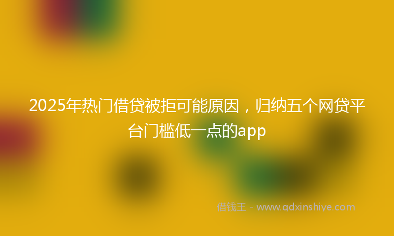 2025年热门借贷被拒可能原因，归纳五个网贷平台门槛低一点的app