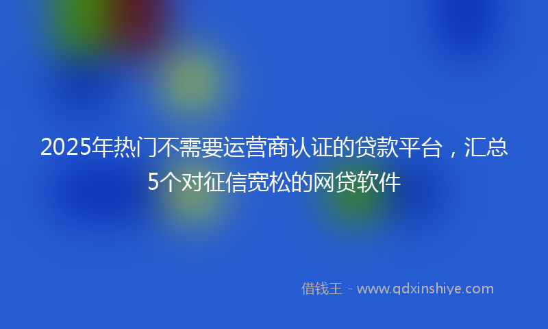 2025年热门不需要运营商认证的贷款平台，汇总5个对征信宽松的网贷软件