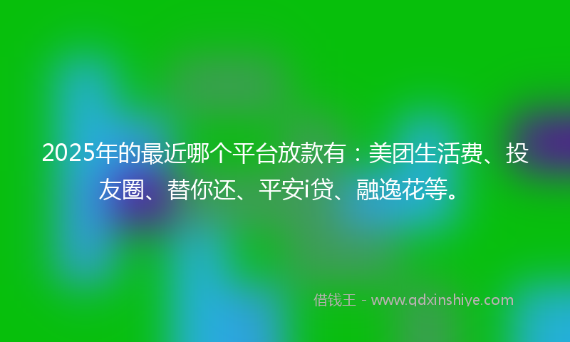 2025年的最近哪个平台放款有：美团生活费、投友圈、替你还、平安i贷、融逸花等。