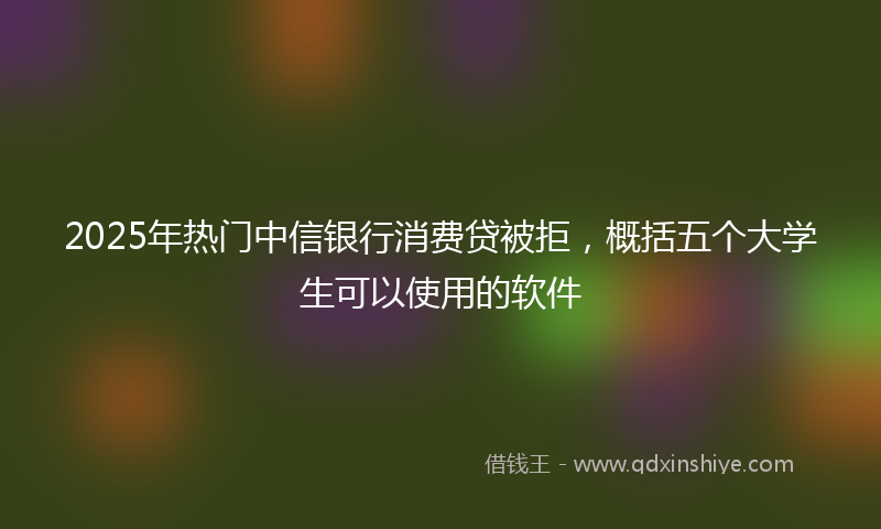2025年热门中信银行消费贷被拒，概括五个大学生可以使用的软件