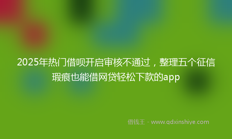 2025年热门借呗开启审核不通过，整理五个征信瑕疵也能借网贷轻松下款的app