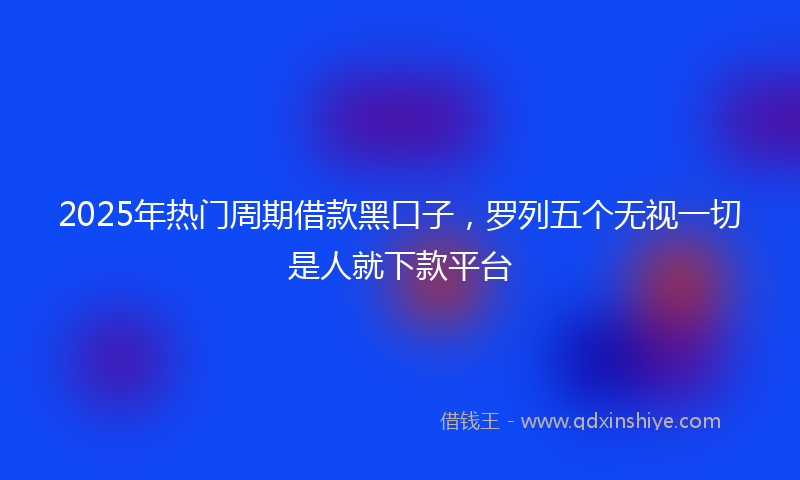 2025年热门周期借款黑口子，罗列五个无视一切是人就下款平台