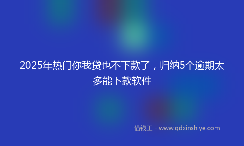 2025年热门你我贷也不下款了，归纳5个逾期太多能下款软件