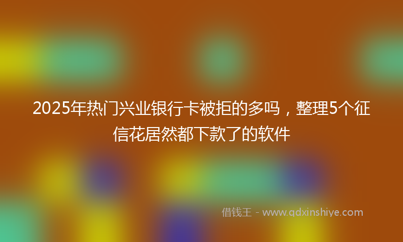 2025年热门兴业银行卡被拒的多吗，整理5个征信花居然都下款了的软件