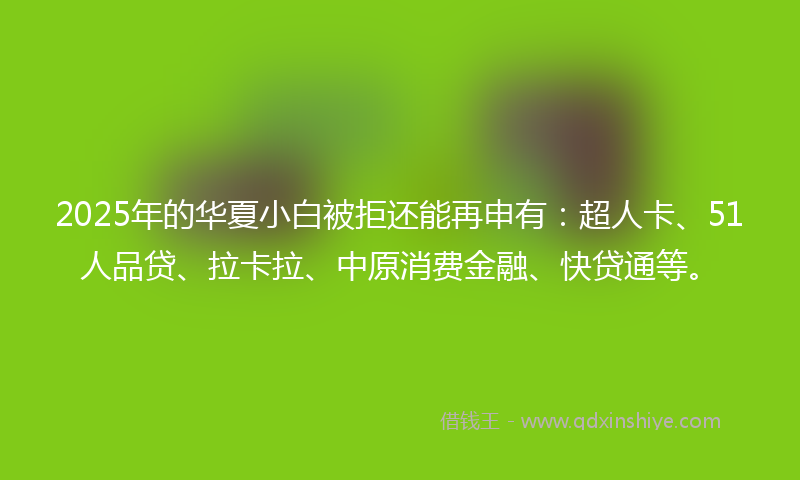 2025年的华夏小白被拒还能再申有：超人卡、51人品贷、拉卡拉、中原消费金融、快贷通等。