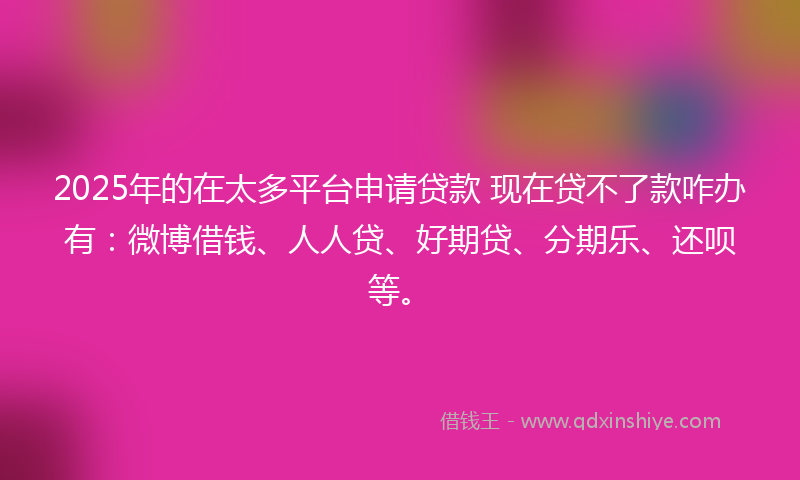 2025年的在太多平台申请贷款 现在贷不了款咋办有：微博借钱、人人贷、好期贷、分期乐、还呗等。
