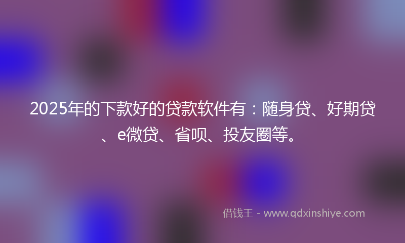 2025年的下款好的贷款软件有：随身贷、好期贷、e微贷、省呗、投友圈等。