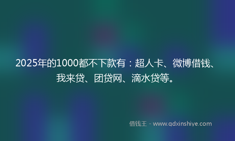 2025年的1000都不下款有：超人卡、微博借钱、我来贷、团贷网、滴水贷等。