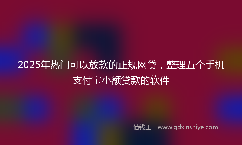 2025年热门可以放款的正规网贷，整理五个手机支付宝小额贷款的软件