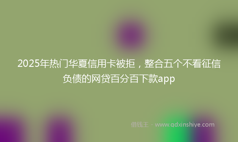 2025年热门华夏信用卡被拒，整合五个不看征信负债的网贷百分百下款app