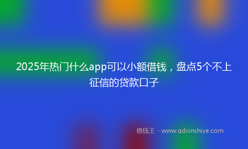 2025年热门什么app可以小额借钱，盘点5个不上征信的贷款口子