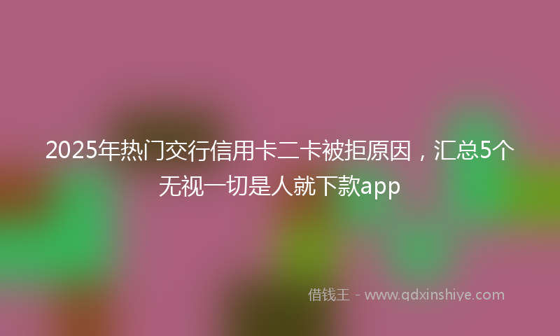2025年热门交行信用卡二卡被拒原因，汇总5个无视一切是人就下款app