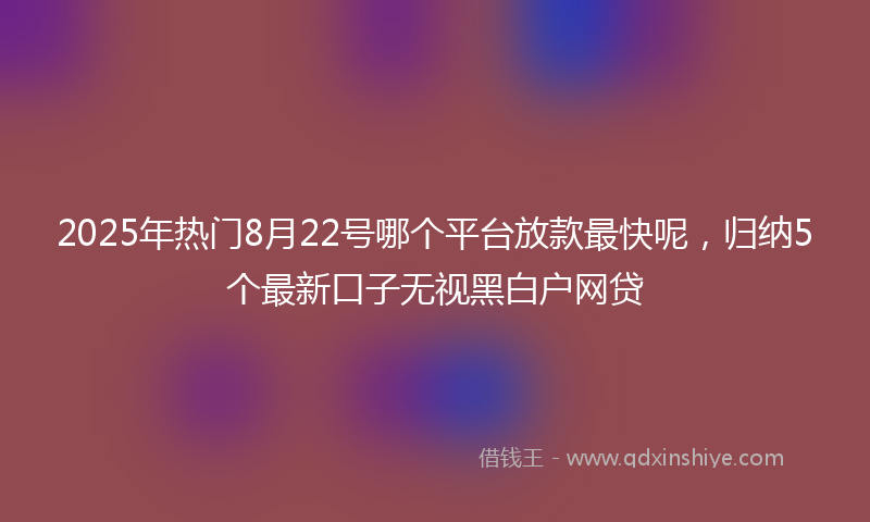 2025年热门8月22号哪个平台放款最快呢，归纳5个最新口子无视黑白户网贷