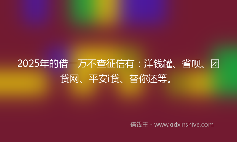 2025年的借一万不查征信有：洋钱罐、省呗、团贷网、平安i贷、替你还等。