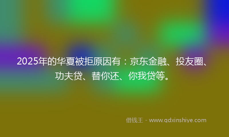 2025年的华夏被拒原因有：京东金融、投友圈、功夫贷、替你还、你我贷等。