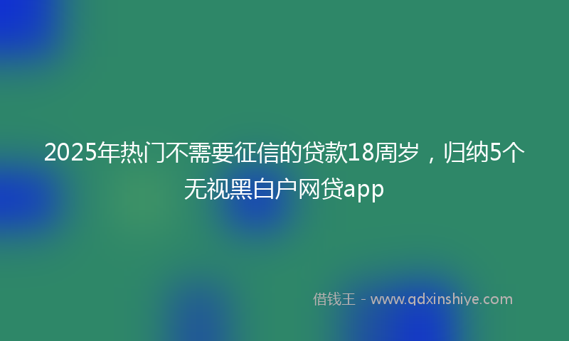 2025年热门不需要征信的贷款18周岁，归纳5个无视黑白户网贷app