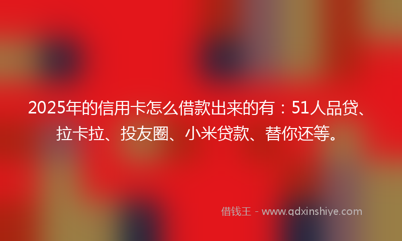 2025年的信用卡怎么借款出来的有：51人品贷、拉卡拉、投友圈、小米贷款、替你还等。