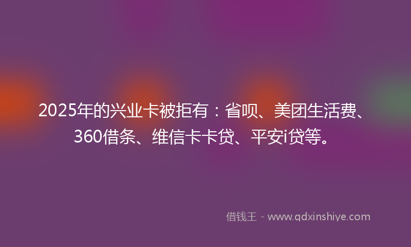 2025年的兴业卡被拒有：省呗、美团生活费、360借条、维信卡卡贷、平安i贷等。