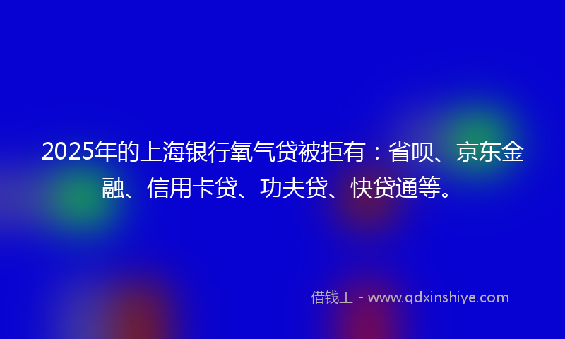2025年的上海银行氧气贷被拒有：省呗、京东金融、信用卡贷、功夫贷、快贷通等。