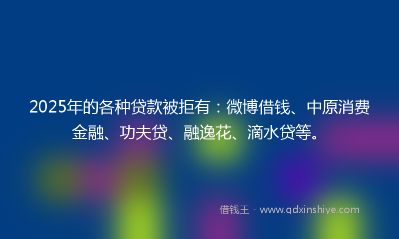 2025年的各种贷款被拒有：微博借钱、中原消费金融、功夫贷、融逸花、滴水贷等。
