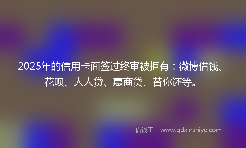 2025年的信用卡面签过终审被拒有：微博借钱、花呗、人人贷、惠商贷、替你还等。