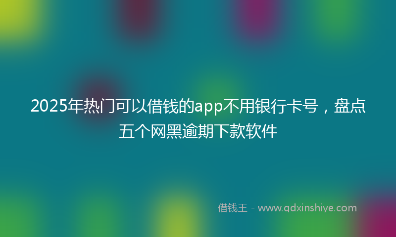 2025年热门可以借钱的app不用银行卡号，盘点五个网黑逾期下款软件