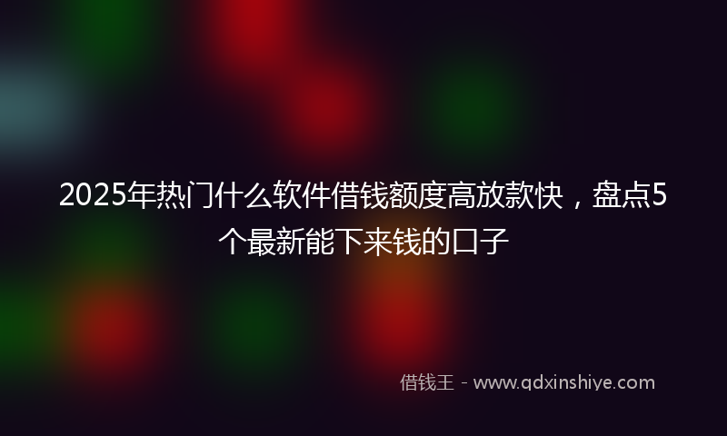 2025年热门什么软件借钱额度高放款快，盘点5个最新能下来钱的口子