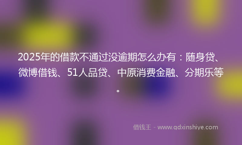2025年的借款不通过没逾期怎么办有：随身贷、微博借钱、51人品贷、中原消费金融、分期乐等。