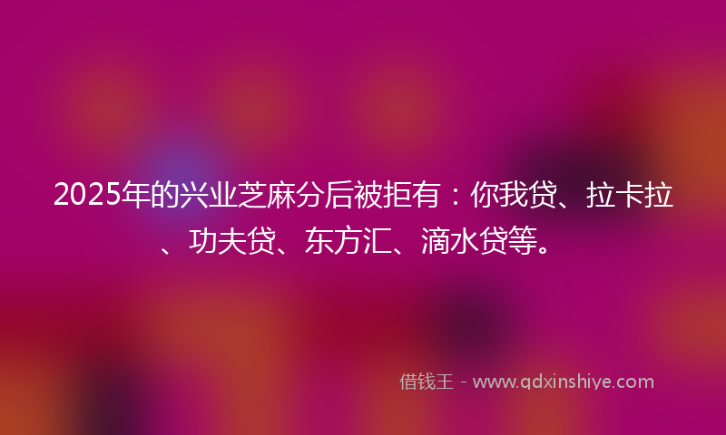 2025年的兴业芝麻分后被拒有：你我贷、拉卡拉、功夫贷、东方汇、滴水贷等。